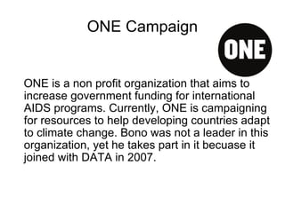 ONE Campaign ONE is a non profit organization that aims to increase government funding for international AIDS programs. Currently, ONE is campaigning for resources to help developing countries adapt to climate change. Bono was not a leader in this organization, yet he takes part in it becuase it joined with DATA in 2007. 