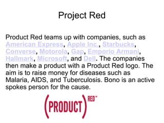 Project Red Product Red teams up with companies, such as American Express ,  Apple Inc. ,  Starbucks , Converse ,  Motorola ,  Gap ,  Emporio Armani ,  Hallmark ,  Microsoft ,  and   Dell .  The companies then make a product with a Product Red logo. The aim is to raise money for diseases such as Malaria, AIDS, and Tuberculosis. Bono is an active spokes person for the cause. 