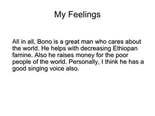 My Feelings All  in all, Bono is a great man who cares about the world. He helps with decreasing Ethiopan famine. Also he raises money for the poor people of the world. Personally, I think he has a good singing voice also. 