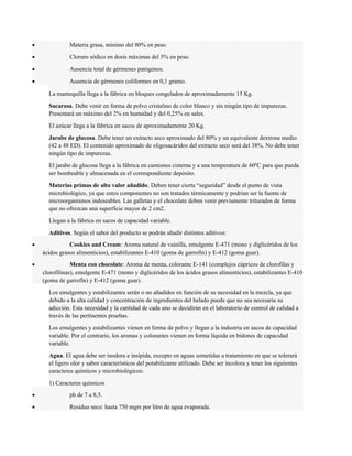 · Materia grasa, mínimo del 80% en peso. 
· Cloruro sódico en dosis máximas del 5% en peso. 
· Ausencia total de gérmenes patógenos. 
· Ausencia de gérmenes coliformes en 0,1 gramo. 
La mantequilla llega a la fábrica en bloques congelados de aproximadamente 15 Kg. 
Sacarosa. Debe venir en forma de polvo cristalino de color blanco y sin ningún tipo de impurezas. 
Presentará un máximo del 2% en humedad y del 0,25% en sales. 
El azúcar llega a la fábrica en sacos de aproximadamente 20 Kg. 
Jarabe de glucosa. Debe tener un extracto seco aproximado del 80% y un equivalente dextrosa medio 
(42 a 48 ED). El contenido aproximado de oligosacáridos del extracto seco será del 38%. No debe tener 
ningún tipo de impurezas. 
El jarabe de glucosa llega a la fábrica en camiones cisterna y a una temperatura de 60ºC para que pueda 
ser bombeable y almacenada en el correspondiente depósito. 
Materias primas de alto valor añadido. Deben tener cierta “seguridad” desde el punto de vista 
microbiológico, ya que estos componentes no son tratados térmicamente y podrían ser la fuente de 
microorganismos indeseables. Las galletas y el chocolate deben venir previamente triturados de forma 
que no ofrezcan una superficie mayor de 2 cm2. 
Llegan a la fábrica en sacos de capacidad variable. 
Aditivos. Según el sabor del producto se podrán añadir distintos aditivos: 
· Cookies and Cream: Aroma natural de vainilla, emulgente E-471 (mono y diglicéridos de los 
ácidos grasos alimenticios), estabilizantes E-410 (goma de garrofín) y E-412 (goma guar). 
· Menta con chocolate: Aroma de menta, colorante E-141 (complejos cúpricos de clorofilas y 
clorofilinas), emulgente E-471 (mono y diglicéridos de los ácidos grasos alimenticios), estabilizantes E-410 
(goma de garrofín) y E-412 (goma guar). 
Los emulgentes y estabilizantes serán o no añadidos en función de su necesidad en la mezcla, ya que 
debido a la alta calidad y concentración de ingredientes del helado puede que no sea necesaria su 
adicción. Esta necesidad y la cantidad de cada uno se decidirán en el laboratorio de control de calidad a 
través de las pertinentes pruebas. 
Los emulgentes y estabilizantes vienen en forma de polvo y llegan a la industria en sacos de capacidad 
variable. Por el contrario, los aromas y colorantes vienen en forma líquida en bidones de capacidad 
variable. 
Agua. El agua debe ser inodora e insípida, excepto en aguas sometidas a tratamiento en que se tolerará 
el ligero olor y sabor característicos del potabilizante utilizado. Debe ser incolora y tener los siguientes 
caracteres químicos y microbiológicos: 
1) Caracteres químicos 
· ph de 7 a 8,5. 
· Residuo seco: hasta 750 mgrs por litro de agua evaporada. 
 