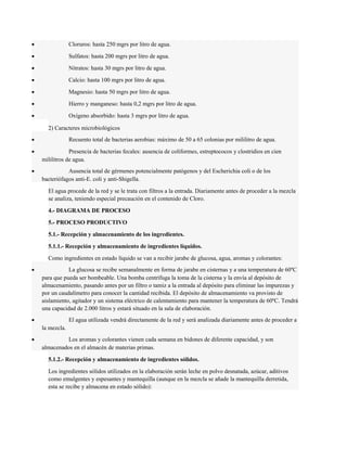 · Cloruros: hasta 250 mgrs por litro de agua. 
· Sulfatos: hasta 200 mgrs por litro de agua. 
· Nitratos: hasta 30 mgrs por litro de agua. 
· Calcio: hasta 100 mgrs por litro de agua. 
· Magnesio: hasta 50 mgrs por litro de agua. 
· Hierro y manganeso: hasta 0,2 mgrs por litro de agua. 
· Oxígeno absorbido: hasta 3 mgrs por litro de agua. 
2) Caracteres microbiológicos 
· Recuento total de bacterias aerobias: máximo de 50 a 65 colonias por mililitro de agua. 
· Presencia de bacterias fecales: ausencia de coliformes, estreptococos y clostridios en cien 
mililitros de agua. 
· Ausencia total de gérmenes potencialmente patógenos y del Escherichia coli o de los 
bacteriófagos anti-E. coli y anti-Shigella. 
El agua procede de la red y se le trata con filtros a la entrada. Diariamente antes de proceder a la mezcla 
se analiza, teniendo especial precaución en el contenido de Cloro. 
4.- DIAGRAMA DE PROCESO 
5.- PROCESO PRODUCTIVO 
5.1.- Recepción y almacenamiento de los ingredientes. 
5.1.1.- Recepción y almacenamiento de ingredientes líquidos. 
Como ingredientes en estado líquido se van a recibir jarabe de glucosa, agua, aromas y colorantes: 
· La glucosa se recibe semanalmente en forma de jarabe en cisternas y a una temperatura de 60ºC 
para que pueda ser bombeable. Una bomba centrífuga la toma de la cisterna y la envía al depósito de 
almacenamiento, pasando antes por un filtro o tamiz a la entrada al depósito para eliminar las impurezas y 
por un caudalímetro para conocer la cantidad recibida. El depósito de almacenamiento va provisto de 
aislamiento, agitador y un sistema eléctrico de calentamiento para mantener la temperatura de 60ºC. Tendrá 
una capacidad de 2.000 litros y estará situado en la sala de elaboración. 
· El agua utilizada vendrá directamente de la red y será analizada diariamente antes de proceder a 
la mezcla. 
· Los aromas y colorantes vienen cada semana en bidones de diferente capacidad, y son 
almacenados en el almacén de materias primas. 
5.1.2.- Recepción y almacenamiento de ingredientes sólidos. 
Los ingredientes sólidos utilizados en la elaboración serán leche en polvo desnatada, azúcar, aditivos 
como emulgentes y espesantes y mantequilla (aunque en la mezcla se añade la mantequilla derretida, 
esta se recibe y almacena en estado sólido): 
 