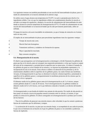 Las siguientes remesas son también precalentadas en una sección del intercambiador de placas, pero el 
medio de calentamiento es la mezcla calentada de la anterior carga. 
En ambos casos el agua alcanza una temperatura de 55-65ºC, la cual es apropiada para disolver los 
ingredientes sólidos. Una vez que los ingredientes sólidos son completamente disueltos la mezcla es 
enviada a un tanque de regulación y después a la sección de calentamiento del intercambiador de calor 
donde se alcanza la correcta temperatura de homogenización (67ºC). El medio de calentamiento en esta 
sección del intercambiador es la mezcla de helado que ha sido previamente pasterizada y debe ser 
enfriada. 
El tanque de mezcla es de acero inoxidable sin aislamiento, ya que el tiempo de retención en el mismo 
suele ser muy corto. 
El empleo de un intercambiador de placas para precalentar ingredientes tiene las siguientes ventajas: 
· Tiempo de mezcla más corto. 
· Mezcla final más homogénea. 
· Tratamiento uniforme y cuidadoso sin formación de espuma. 
· Mayor capacidad de mezclado. 
· Bajo consumo energético. 
5.4.- Homogeneización de la mezcla. 
El objetivo que perseguimos con la homogeneización es desintegrar y dividir finamente los glóbulos de 
grasa que hay en la mezcla, para así conseguir una suspensión permanente y evitar que la grasa se separe 
del resto de los componentes y ascienda hacia la superficie por su menor peso. Al reducir el tamaño de 
los glóbulos de grasa se evita el batido de los mismos y se mejoran las propiedades espumantes y la 
incorporación de aire en la mezcla. Estos efectos se deben a la adsorción de las proteínas (y de los 
emulsionantes añadidos) sobre la superficie de los glóbulos grasos, las cuales forman una membrana. 
Así pues, la homogeneización lo que hace es disminuir la relación volumen/superficie, aumentando la 
superficie de los glóbulos grasos y consiguientemente la membrana protectora de los mismos que les 
impedirá volver a agregarse. 
El diámetro medio de los glóbulos grasos antes de la homogeneización es de 3 a 4 micras, aunque 
existen glóbulos desde 0,1 a más de 20 micras. Tras la homogeneización, los glóbulos tendrán un 
diámetro medio de 0,3 a 0,4 micras, con lo que habremos reducido el tamaño a un décimo del tamaño 
inicial. 
Un homogeneizador es una bomba de émbolo muy potente de alta presión. Por medio de alta presión se 
hace pasar a la mezcla a través de pequeñas ranuras existentes entre la válvula y el asiento, lo que 
produce la rotura de los glóbulos. El efecto conseguido en la homogeneización se produce por la unión 
de tres factores: 
 Paso de los glóbulos de grasa por una estrecha ranura a alta velocidad, lo que les somete a poderosas 
fuerzas de rozamiento que los deforman y rompen. 
 La aceleración de la mezcla a su paso por esa estrecha franja, va acompañada de una caída de presión, 
lo que crea un fenómeno de cavitación en el que los glóbulos de grasa se ven sometidos a poderosas 
fuerzas de implosión. 
 
