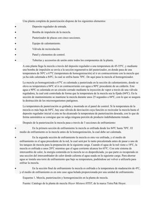 Una planta completa de pasterización dispone de los siguientes elementos: 
· Deposito regulador de entrada. 
· Bomba de impulsión de la mezcla. 
· Pasterizador de placas con cinco secciones. 
· Equipo de calentamiento. 
· Válvula de recirculación. 
· Panel y elementos de control. 
· Tuberías y accesorios de unión entre todos los componentes de la planta. 
A esta planta llega la mezcla a través del deposito regulador a una temperatura de 45-55ºC, y mediante 
una bomba de impulsión se envía a la sección regenerativa del pasterizador, en donde pasa de una 
temperatura de 50ºC a 67ºC (temperatura de homogenización) al ir en contracorriente con la mezcla que 
ya ha sido calentada a 84ºC, la cual se enfría hasta 70ºC. De aquí pasa la mezcla al homogenizador. 
La mezcla ya homogenizada a 67ºC es calentada y pasterizada en la sección de calentamiento, donde se 
eleva su temperatura a 84ºC al ir en contracorriente con agua a 90ºC procedente de un calderín. Este 
agua a 90ºC es calentada en un circuito cerrado mediante la inyección de vapor a través de una válvula 
reguladora, la cual está controlada de forma que la temperatura de la mezcla sea la fijada (84ºC). En la 
sección de mantenimiento se mantiene la mezcla durante unos 25 segundos a 84ºC, con lo que se asegura 
la destrucción de los microorganismos patógenos. 
La temperatura de pasterización es grabada y mostrada en el panel de control. Si la temperatura de la 
mezcla es más baja de 84ºC, hay una válvula de desviación cuya función es recircular la mezcla hasta el 
deposito regulador inicial si esta no ha alcanzado la temperatura de pasterización deseada, con lo que de 
forma automática se consigue que no salga ninguna porción de producto indebidamente tratado. 
Después de la pasterización la mezcla pasa a través de 3 secciones de enfriamiento: 
· En la primera sección de enfriamiento la mezcla es enfriada desde los 84ºC hasta 70ºC. El 
medio de enfriamiento es la mezcla antes de la homogenización, la cual debe ser calentada. 
· En la segunda sección de enfriamiento la mezcla es otra vez enfriada, y el medio de 
enfriamiento es el agua procedente de la red, la cual será por lo tanto precalentada antes de pasar a uno de 
los tanques de mezcla para la preparación de la siguiente carga. Cuando el agua de la red viene a 18ºC, la 
mezcla es enfriada a unos 28ºC mientras que el agua corriente alcanza los 65ºC. Con este sistema de 
intercambio de calor, la energía contenida en la mezcla no es desperdiciada, ya que parte es recuperada en 
una sección del intercambiador de calor donde calienta el agua usada en la siguiente carga. Para ahorrar 
agua se instala una torre de enfriamiento que baje su temperatura, pudiéndose así volver a utilizarla para 
enfriar la mezcla. 
· En la sección final de enfriamiento la mezcla es enfriada a la temperatura de maduración de 4ºC, 
y el medio de enfriamiento es en este caso agua helada proporcionada por una unidad de enfriamiento. 
Esquema 1. Mezcla, pasterización y homogenización en la planta de mezcla. 
Fuente: Catalogo de la planta de mezcla Hoyer Mixtura HTST, de la marca Tetra Pak Hoyer. 
 