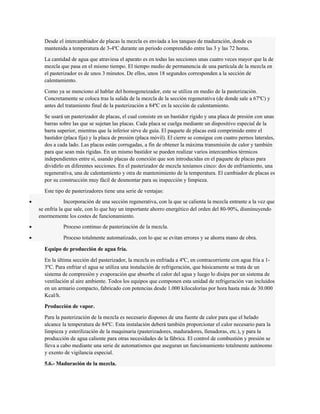 Desde el intercambiador de placas la mezcla es enviada a los tanques de maduración, donde es 
mantenida a temperatura de 3-4ºC durante un periodo comprendido entre las 3 y las 72 horas. 
La cantidad de agua que atraviesa el aparato es en todas las secciones unas cuatro veces mayor que la de 
mezcla que pasa en el mismo tiempo. El tiempo medio de permanencia de una partícula de la mezcla en 
el pasterizador es de unos 3 minutos. De ellos, unos 18 segundos corresponden a la sección de 
calentamiento. 
Como ya se menciono al hablar del homogeneizador, este se utiliza en medio de la pasterización. 
Concretamente se coloca tras la salida de la mezcla de la sección regenerativa (de donde sale a 67ºC) y 
antes del tratamiento final de la pasterización a 84ºC en la sección de calentamiento. 
Se usará un pasterizador de placas, el cual consiste en un bastidor rígido y una placa de presión con unas 
barras sobre las que se sujetan las placas. Cada placa se cuelga mediante un dispositivo especial de la 
barra superior, mientras que la inferior sirve de guía. El paquete de placas está comprimido entre el 
bastidor (placa fija) y la placa de presión (placa móvil). El cierre se consigue con cuatro pernos laterales, 
dos a cada lado. Las placas están corrugadas, a fin de obtener la máxima transmisión de calor y también 
para que sean más rígidas. En un mismo bastidor se pueden realizar varios intercambios térmicos 
independientes entre sí, usando placas de conexión que son introducidas en el paquete de placas para 
dividirlo en diferentes secciones. En el pasterizador de mezcla teníamos cinco: dos de enfriamiento, una 
regenerativa, una de calentamiento y otra de mantenimiento de la temperatura. El cambiador de placas es 
por su construcción muy fácil de desmontar para su inspección y limpieza. 
Este tipo de pasterizadores tiene una serie de ventajas: 
· Incorporación de una sección regenerativa, con la que se calienta la mezcla entrante a la vez que 
se enfría la que sale, con lo que hay un importante ahorro energético del orden del 80-90%, disminuyendo 
enormemente los costes de funcionamiento. 
· Proceso continuo de pasterización de la mezcla. 
· Proceso totalmente automatizado, con lo que se evitan errores y se ahorra mano de obra. 
Equipo de producción de agua fría. 
En la última sección del pasterizador, la mezcla es enfriada a 4ºC, en contracorriente con agua fría a 1- 
3ºC. Para enfriar el agua se utiliza una instalación de refrigeración, que básicamente se trata de un 
sistema de compresión y evaporación que absorbe el calor del agua y luego lo disipa por un sistema de 
ventilación al aire ambiente. Todos los equipos que componen esta unidad de refrigeración van incluidos 
en un armario compacto, fabricado con potencias desde 1.000 kilocalorías por hora hasta más de 30.000 
Kcal/h. 
Producción de vapor. 
Para la pasterización de la mezcla es necesario dispones de una fuente de calor para que el helado 
alcance la temperatura de 84ºC. Esta instalación deberá también proporcionar el calor necesario para la 
limpieza y esterilización de la maquinaria (pasterizadores, maduradores, llenadoras, etc.), y para la 
producción de agua caliente para otras necesidades de la fábrica. El control de combustión y presión se 
lleva a cabo mediante una serie de automatismos que aseguran un funcionamiento totalmente autónomo 
y exento de vigilancia especial. 
5.6.- Maduración de la mezcla. 
 