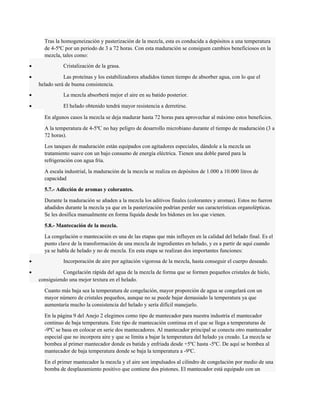 Tras la homogeneización y pasterización de la mezcla, esta es conducida a depósitos a una temperatura 
de 4-5ºC por un periodo de 3 a 72 horas. Con esta maduración se consiguen cambios beneficiosos en la 
mezcla, tales como: 
· Cristalización de la grasa. 
· Las proteínas y los estabilizadores añadidos tienen tiempo de absorber agua, con lo que el 
helado será de buena consistencia. 
· La mezcla absorberá mejor el aire en su batido posterior. 
· El helado obtenido tendrá mayor resistencia a derretirse. 
En algunos casos la mezcla se deja madurar hasta 72 horas para aprovechar al máximo estos beneficios. 
A la temperatura de 4-5ºC no hay peligro de desarrollo microbiano durante el tiempo de maduración (3 a 
72 horas). 
Los tanques de maduración están equipados con agitadores especiales, dándole a la mezcla un 
tratamiento suave con un bajo consumo de energía eléctrica. Tienen una doble pared para la 
refrigeración con agua fría. 
A escala industrial, la maduración de la mezcla se realiza en depósitos de 1.000 a 10.000 litros de 
capacidad 
5.7.- Adicción de aromas y colorantes. 
Durante la maduración se añaden a la mezcla los aditivos finales (colorantes y aromas). Estos no fueron 
añadidos durante la mezcla ya que en la pasterización podrían perder sus características organolépticas. 
Se les dosifica manualmente en forma líquida desde los bidones en los que vienen. 
5.8.- Mantecación de la mezcla. 
La congelación o mantecación es una de las etapas que más influyen en la calidad del helado final. Es el 
punto clave de la transformación de una mezcla de ingredientes en helado, y es a partir de aquí cuando 
ya se habla de helado y no de mezcla. En esta etapa se realizan dos importantes funciones: 
· Incorporación de aire por agitación vigorosa de la mezcla, hasta conseguir el cuerpo deseado. 
· Congelación rápida del agua de la mezcla de forma que se formen pequeños cristales de hielo, 
consiguiendo una mejor textura en el helado. 
Cuanto más baja sea la temperatura de congelación, mayor proporción de agua se congelará con un 
mayor número de cristales pequeños, aunque no se puede bajar demasiado la temperatura ya que 
aumentaría mucho la consistencia del helado y sería difícil manejarlo. 
En la página 9 del Anejo 2 elegimos como tipo de mantecador para nuestra industria el mantecador 
continuo de baja temperatura. Este tipo de mantecación continua en el que se llega a temperaturas de 
-9ºC se basa en colocar en serie dos mantecadores. Al mantecador principal se conecta otro mantecador 
especial que no incorpora aire y que se limita a bajar la temperatura del helado ya creado. La mezcla se 
bombea al primer mantecador donde es batida y enfriada desde +5ºC hasta -5ºC. De aquí se bombea al 
mantecador de baja temperatura donde se baja la temperatura a -9ºC. 
En el primer mantecador la mezcla y el aire son impulsados al cilindro de congelación por medio de una 
bomba de desplazamiento positivo que contiene dos pistones. El mantecador está equipado con un 
 