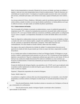 Sobre la cinta transportadora se procede al llenado de los envases con helado, que luego son sellados y 
tapados y salen por otra cinta transportadora hacia el túnel de endurecimiento. Todas las funciones son 
controladas por un panel central. A la máquina se le pueden acoplar accesorios tales como contenedor 
para envases, contenedor para tapas, cierre térmico de las tapas, equipo de llenado para varios sabores, 
etc. 
Los envases serán de 0,5 litros, cilíndricos y fabricados a partir de una lámina especial para alimentos de 
cartón-celulosa, estando revestidos con una capa de plástico (polietileno). La lamina plástica con la que 
se sellan los envases y las tapas usadas son también de plástico (polietileno). 
5.11.- Endurecimiento del helado. 
Tras el envasado de los helados es necesario su endurecimiento, ya que a la salida del mantecador la 
temperatura era de -9ºC, y durante las manipulaciones posteriores esta puede haber subido incluso por 
encima de -4ºC, con lo que el helado tendrá una consistencia semifluida y podría perder su configuración 
si no se vuelve a congelar. Las temperaturas alcanzadas en el centro del helado deben ser de al menos 
-20ºC. 
Todos los dispositivos endurecedores tienen por misión la de sustraer a los envases de helados ya llenos 
y cerrados más calor con la máxima rapidez, congelar más cantidad de agua, lo que endurece el helado y, 
con ello, aumentar su capacidad de almacenado y transporte. Todos deben funcionar casi 
continuadamente. Por estar situados en locales calientes, deben estar bien aislados. 
Esta etapa es clave para la obtención de un helado de calidad. Un endurecimiento lento provoca la 
aparición de cristales de hielo de gran tamaño que le dan un cuerpo más basto, empeorando la calidad 
del producto. 
Se va a instalar para realizar el endurecimiento un túnel con Nitrógeno líquido. El Nitrógeno es un gas 
incoloro, inodoro y químicamente inerte presente en el aire en un 78%. Se almacena de forma líquida en 
depósitos a una presión de 3 Kg/cm2 a temperatura ambiente para aprovechar su calor latente. Se lleva al 
túnel por una conducción aislada térmicamente Por medio de ventiladores se crean corrientes que 
favorecen el endurecimiento. El túnel tiene aislamiento por inyección de poliuretano, lo que limita las 
pérdidas de frío. 
El punto de ebullición del nitrógeno líquido a una atmósfera es de -195,8ºC, por lo que al aplicarlo sobre 
un producto cambia rápidamente de estado (de líquido a gas), robando calor al producto, que de este 
modo se enfría (se congela). 
Esquema 2. Disposición esquemática de un túnel de Nitrógeno. 
Fuente: Abello Linde, S.A. 
Los productos a congelar se colocan sobre una cinta transportadora que va avanzando, a una velocidad 
programada, en sentido contrario al nitrógeno en estado de gas. El recorrido del producto incluye tres 
zonas: 
· Zona de preenfriamiento, donde el producto entrante se encuentra con el nitrógeno en forma de 
gas, comenzando así su enfriamiento. 
· Zona de pulverización, donde el nitrógeno líquido es atomizado sobre el producto, 
aprovechando su calor latente. 
 