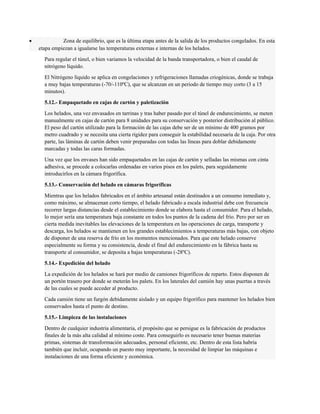 · Zona de equilibrio, que es la última etapa antes de la salida de los productos congelados. En esta 
etapa empiezan a igualarse las temperaturas externas e internas de los helados. 
Para regular el túnel, o bien variamos la velocidad de la banda transportadora, o bien el caudal de 
nitrógeno líquido. 
El Nitrógeno líquido se aplica en congelaciones y refrigeraciones llamadas criogénicas, donde se trabaja 
a muy bajas temperaturas (-70/-110ºC), que se alcanzan en un periodo de tiempo muy corto (3 a 15 
minutos). 
5.12.- Empaquetado en cajas de cartón y paletización 
Los helados, una vez envasados en tarrinas y tras haber pasado por el túnel de endurecimiento, se meten 
manualmente en cajas de cartón para 8 unidades para su conservación y posterior distribución al público. 
El peso del cartón utilizado para la formación de las cajas debe ser de un mínimo de 400 gramos por 
metro cuadrado y se necesita una cierta rigidez para conseguir la estabilidad necesaria de la caja. Por otra 
parte, las láminas de cartón deben venir preparadas con todas las líneas para doblar debidamente 
marcadas y todas las caras formadas. 
Una vez que los envases han sido empaquetados en las cajas de cartón y selladas las mismas con cinta 
adhesiva, se procede a colocarlas ordenadas en varios pisos en los palets, para seguidamente 
introducirlos en la cámara frigorífica. 
5.13.- Conservación del helado en cámaras frigoríficas 
Mientras que los helados fabricados en el ámbito artesanal están destinados a un consumo inmediato y, 
como máximo, se almacenan corto tiempo, el helado fabricado a escala industrial debe con frecuencia 
recorrer largas distancias desde el establecimiento donde se elabora hasta el consumidor. Para el helado, 
lo mejor sería una temperatura baja constante en todos los puntos de la cadena del frío. Pero por ser en 
cierta medida inevitables las elevaciones de la temperatura en las operaciones de carga, transporte y 
descarga, los helados se mantienen en los grandes establecimientos a temperaturas más bajas, con objeto 
de disponer de una reserva de frío en los momentos mencionados. Para que este helado conserve 
especialmente su forma y su consistencia, desde el final del endurecimiento en la fábrica hasta su 
transporte al consumidor, se deposita a bajas temperaturas (-28ºC). 
5.14.- Expedición del helado 
La expedición de los helados se hará por medio de camiones frigoríficos de reparto. Estos disponen de 
un portón trasero por donde se meterán los palets. En los laterales del camión hay unas puertas a través 
de las cuales se puede acceder al producto. 
Cada camión tiene un furgón debidamente aislado y un equipo frigorífico para mantener los helados bien 
conservados hasta el punto de destino. 
5.15.- Limpieza de las instalaciones 
Dentro de cualquier industria alimentaria, el propósito que se persigue es la fabricación de productos 
finales de la más alta calidad al mínimo coste. Para conseguirlo es necesario tener buenas materias 
primas, sistemas de transformación adecuados, personal eficiente, etc. Dentro de esta lista habría 
también que incluir, ocupando un puesto muy importante, la necesidad de limpiar las máquinas e 
instalaciones de una forma eficiente y económica. 
 