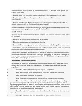La limpieza de una instalación puede ser más o menos exhaustiva. Es decir, hay varios “grados” que 
podemos clasificar en: 
 Limpieza física. Es la que elimina todas las impurezas no visibles de las superficies a limpiar. 
 Limpieza química. Elimina o destruye incluso las impurezas no visibles y los olores 
correspondientes. 
 Limpieza microbiológica. Aquí se destruyen todos los microorganismos patógenos. Este tipo de 
limpieza se puede alcanzar sin haber conseguido la física o química. 
Lo ideal sería alcanzar la limpieza química junto con la limpieza microbiológica. Para conseguir estas 
dos, suele ser necesario que primero se proceda a la limpieza física. 
Fases de limpieza. 
Desde que una solución empieza actuar sobre una superficie sucia hasta que esta aparece limpia se pasa 
por varias fases: 
 Disolución de las impurezas acumuladas sobre las superficies. 
 Dispersión de esas impurezas en la solución de limpieza. 
 Evacuación de las mismas para evitar que se vuelvan a depositar sobre las superficies en que estaban. 
Al mismo tiempo que se van desarrollando esas fases y, sobre todo en la segunda, tienen lugar la acción 
desinfectante (destrucción de microorganismos patógenos). 
Es importante reseñar que la desinfección no es la destrucción de todos los microorganismos presentes, 
sino la de los considerados como patógenos. El término “esterilización” se reserva para esa destrucción 
total, par lo cual es necesario operar a temperaturas altas (90-125ºC) durante prolongados periodos de 
tiempo (10-60 minutos) según los casos. 
Propiedades de las soluciones de limpieza. 
Las sustancias de lavado, para llevar a cabo su misión completa deben actuar en una serie de campos 
muy diversos, provocando desincrustaciones, arrastres, etc., para lo cual necesitan tener diversas 
propiedades: 
· Capacidad de remover partículas orgánicas pegadas a la superficie. 
· Poder penetrante para entrar en las impurezas. Esto acelera mucho el proceso general. 
· Poder emulsificante, rompiendo las impurezas. 
· Poder dispersante, capaz de mantener en suspensión las impurezas rotas y separadas. 
· Eliminación fácil de las soluciones de limpieza. Es decir, que baste un enjuague sencillo para 
que desaparezca cualquier traza de solución de limpieza con todas las impurezas suspendidas. Esto es 
importante ya que muchos de los productos utilizados (sosa, ácidos, microbicidas fuertes), tienen un efecto 
tóxico acusado, y si no se eliminan bien en la limpieza, pueden quedar sobre la superficie, contaminando 
posteriormente los helados o productos que pasen por ella. 
· Capacidad de disolución de incrustaciones formadas por sales tales como las cálcicas, potásicas, 
sódicas, etc. 
· Capacidad de mantener esas sales en disolución, sin que se vuelvan a depositar. 
 