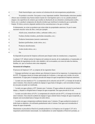 · Poder bacteriológico, que consiste en la destrucción de microorganismos perjudiciales. 
· No producir corrosión. Este punto es muy importante también. Determinadas soluciones pueden 
ofrecer unos resultados muy buenos desde el punto de vista higiénico pero a su vez, pueden producir 
ataques a las superficies de contacto que resulten en disolución de sus elementos constituyentes (cobre, 
hierro, etc.) o producir compuestos de desecho (óxidos) que inutilizan la instalación que se pretendía 
limpiar. El efecto corrosivo depende también de las concentraciones a las que se trabaja. 
Evidentemente, no existe un producto que reúna todas las propiedades anteriores. Es por lo tanto 
necesario mezclar varios de ellos, como por ejemplo: 
· Alcalis (sosa, metasilicato sódico, carbonato sódico, etc.). 
· Fosfatos (fosfato trisódico, pirofosfato tetrasódico, etc.). 
· Productos humectantes (amonio cuaternario). 
· Quelatos (polifosfatos, ácido cítrico, etc.). 
· Productos desinfectantes. 
· Acidos (ácido nítrico, etc.). 
· Etc. 
Se dispondrá de personal de limpieza suficiente para limpiar todas las instalaciones y maquinaria. 
La planta C.I.P. deberá realizar la limpieza de la planta de mezcla, de los maduradores, el mantecador, el 
dosificador de ingredientes de alto valor añadido y de la envasadora, así como de todas las tuberías, 
bombas, etc. que se localicen entre estas máquinas. 
Secuencia de la limpieza. 
El proceso de limpieza C.I.P. se compone de las siguientes fases: 
 Enjuague preliminar con agua caliente que eliminará el grueso de las impurezas. La temperatura será 
de 65ºC. El enjuague durará un tiempo aproximado de 6 minutos, y esta agua será vertida a la red de 
saneamiento. El agua para el enjuague procede del tanque de agua recuperada de limpiezas anteriores. 
 Lavado con sosa cáustica al 1%. La temperatura de la solución será de 65ºC y el tiempo de lavado de 
unos 6 minutos. Esta solución acabará de empujar el agua hasta el desagüe y será recirculada al tanque 
de sosa para así poder ser reutilizada. 
 Lavado con agua caliente a 65ºC durante unos 3 minutos. El agua acabara de arrastrar la sosa hasta el 
tanque, y después es dirigida hasta el tanque de agua recuperada. Este agua procede de la red. 
 Lavado con ácido nítrico al 0,5%. La temperatura de solución será de 65ºC y el tiempo de lavado de 
unos 6 minutos. Esta solución acabará de empujar el agua caliente hasta el tanque de agua recuperada, y 
después será recirculada hasta el tanque de ácido nítrico. 
 Lavado con agua a temperatura ambiente durante unos 3 minutos. El agua acabará de arrastrar el 
ácido hasta su depósito e irá enfriando gradualmente todo el sistema. Esta agua será reconducida al 
tanque de agua recuperada. 
Diariamente se procederá al final de la jornada productiva a la limpieza con el equipo C.I.P. de la 
maquinaria anteriormente mencionada. Los maduradores no serán limpiados al final de la jornada, ya 
 
