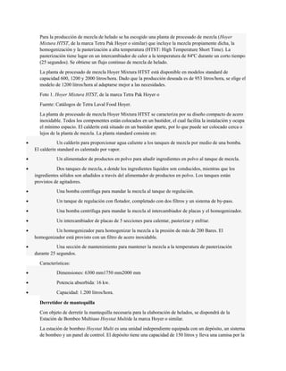 Para la producción de mezcla de helado se ha escogido una planta de procesado de mezcla (Hoyer 
Mixtura HTST, de la marca Tetra Pak Hoyer o similar) que incluye la mezcla propiamente dicha, la 
homogenización y la pasterización a alta temperatura (HTST: High Temperature Short Time). La 
pasterización tiene lugar en un intercambiador de calor a la temperatura de 84ºC durante un corto tiempo 
(25 segundos). Se obtiene un flujo continuo de mezcla de helado. 
La planta de procesado de mezcla Hoyer Mixtura HTST está disponible en modelos standard de 
capacidad 600, 1200 y 2000 litros/hora. Dado que la producción deseada es de 953 litros/hora, se elige el 
modelo de 1200 litros/hora al adaptarse mejor a las necesidades. 
Foto 1. Hoyer Mixtura HTST, de la marca Tetra Pak Hoyer o 
Fuente: Catálogos de Tetra Laval Food Hoyer. 
La planta de procesado de mezcla Hoyer Mixtura HTST se caracteriza por su diseño compacto de acero 
inoxidable. Todos los componentes están colocados en un bastidor, el cual facilita la instalación y ocupa 
el mínimo espacio. El calderín está situado en un bastidor aparte, por lo que puede ser colocado cerca o 
lejos de la planta de mezcla. La planta standard consiste en: 
· Un calderín para proporcionar agua caliente a los tanques de mezcla por medio de una bomba. 
El calderín standard es calentado por vapor. 
· Un alimentador de productos en polvo para añadir ingredientes en polvo al tanque de mezcla. 
· Dos tanques de mezcla, a donde los ingredientes líquidos son conducidos, mientras que los 
ingredientes sólidos son añadidos a través del alimentador de productos en polvo. Los tanques están 
provistos de agitadores. 
· Una bomba centrífuga para mandar la mezcla al tanque de regulación. 
· Un tanque de regulación con flotador, completado con dos filtros y un sistema de by-pass. 
· Una bomba centrífuga para mandar la mezcla al intercambiador de placas y el homogenizador. 
· Un intercambiador de placas de 5 secciones para calentar, pasterizar y enfriar. 
· Un homogenizador para homogenizar la mezcla a la presión de más de 200 Bares. El 
homogenizador está provisto con un filtro de acero inoxidable. 
· Una sección de mantenimiento para mantener la mezcla a la temperatura de pasterización 
durante 25 segundos. 
Características: 
· Dimensiones: 6300 mm1750 mm2000 mm 
· Potencia absorbida: 16 kw. 
· Capacidad: 1.200 litros/hora. 
Derretidor de mantequilla 
Con objeto de derretir la mantequilla necesaria para la elaboración de helados, se dispondrá de la 
Estación de Bombeo Multiuso Hoystat Multide la marca Hoyer o similar. 
La estación de bombeo Hoystat Multi es una unidad independiente equipada con un depósito, un sistema 
de bombeo y un panel de control. El depósito tiene una capacidad de 150 litros y lleva una camisa por la 
 