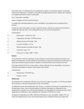que circula vapor. El calentamiento de la mantequilla es rápido y un termostato asegura un adecuado 
control de la temperatura. La bomba es una bomba de desplazamiento positivo. Dispone de un agitador 
con raspador para derretir mejor la mantequilla. 
Foto 2. Derretidor Centrífugo. 
Fuente: Catálogos de Tetra Laval Food Hoyer. 
La unidad está construida totalmente en acero inoxidable, lo que proporciona una limpieza fácil y 
eficiente. 
El panel de control está situado en la parte frontal del tanque y dispone de controles para dosificar la 
cantidad de vapor que entra y la de mantequilla que sale, así como sus temperaturas. 
Características: 
· Dimensiones: 11558351212 mm 
· Capacidad de la bomba: 10-900 litros/hora 
· Máxima presión de la bomba: 5 bar 
· Consumo energético: 4,5 kw 
· Máxima presión de entrada de vapor: 4 bar 
· Conexión a vapor: 1/2'' 
· Conexiones a voltaje: 3400 V, 50 Hz 
Bombas 
Se necesitarán tres bombas centrífugas, una para mandar la mezcla desde la planta de mezclado a los 
tanques de maduración, otra para mandar la mezcla desde los tanques de maduración al mantecador y la 
tercera para bombear la glucosa desde su depósito de almacenamiento hasta el tanque de mezcla. 
Se escoge la bomba RCP30 de la marca Reda o similar, fabricada en acero inoxidable y con potencia 
suficiente para bombear los líquidos anteriormente mencionados. 
Características: 
· Dimensiones: 535242395 mm 
· Potencia: 2,2 Kw 
Maduración 
En temporada alta se madurarán 7220 litros de mezcla con el objeto de producir 13.342 litros de helado 
tras la aireación y adicción de ingredientes de alto valor añadido. 
La maduración durará aproximadamente unas 24 horas, y teniendo en cuenta que los maduradores no se 
llenarán hasta el tope, y que se necesita limpiar los depósitos diariamente, se dispondrá de más 
capacidad de la necesaria con el fin de poder limpiarlos con tranquilidad. Se colocarán por tanto cuatro 
maduradores de 2000 litros y dos maduradores de 1000 litros (10.000 litros en total). 
Se dispone de maduradores de 1000 y 2000 litros fabricados en acero inoxidable, calidad 18/8, con 
camisa de refrigeración por la que circula agua helada a gran velocidad, de forma que asegura una 
 