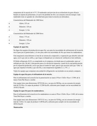 temperatura de la mezcla de 4-5 ºC. El madurador está provisto de un aislamiento de gran eficacia 
basado en espuma de poliuretano, el cual evita pérdidas de frío y un consumo extra de energía. Cada 
madurador tiene un agitador de velocidad lenta para tratar la mezcla con delicadeza. 
Características del Madurador de 1000 litros: 
· Altura: 155 cm 
· Diámetro: 120 cm 
· Energía: 1,1 kw 
Características del Madurador de 2000 litros: 
· Altura: 175 cm 
· Diámetro: 150 cm 
· Energía: 1,2 kw 
Equipos de agua fría 
Se eligen dos equipos de producción de agua fría: uno para las necesidades de enfriamiento de la mezcla 
tras el paso por el pasterizador, y el otro para cubrir las necesidades de frío que tienen los maduradores. 
Esta maquinaria esencialmente se trata de un sistema de compresión y evaporación que absorbe calor del 
agua, con lo que esta se enfría, y que luego es disipado por un sistema de ventilación al aire ambiente. 
El fluido refrigerante, R-22, es comprimido en el compresor, de donde pasa al condensador, para ser 
enfriado por aire. De ahí, a alta presión pasa a la válvula de expansión, a partir de la cual pierde presión 
por la expansión producida, con lo que pasa al estado de vapor, para lo que necesita calor que “roba” al 
agua que impulsa la bomba y que sale fría, a una temperatura regulable (1, 2, 3ºC...) 
Todos los equipos que componen esta unidad de refrigeración van incluidos en un armario compacto. 
Equipo de agua fría para el enfriamiento de la mezcla. 
Para el enfriamiento de la mezcla tras la pasterización se usara el Water Chiller Hoyer 12.000, de la 
marca Tetra Pak Hoyer o similar. 
Este equipo tiene unas dimensiones 20792186 cm, y un peso de 900 Kg, con un consumo de energía 
total de 23,9 Kw. Es capaz de producir 12.200 Kcal/h, suficiente para cumplir con las necesidades de 
10.053,5 Kcal/h 
Equipo de agua fría para los maduradores. 
Para el enfriamiento de la mezcla en los maduradores se usara el Water Chiller Hoyer 3.000, de la marca 
Tetra Pak Hoyer o similar. 
Este equipo tiene unas dimensiones 15072132 cm, y un peso de 520 Kg, con un consumo de energía 
total de 7,4 Kw. Es capaz de producir 3.200 Kcal/h, suficiente para cumplir con las necesidades de 
2839,2 Kcal/h 
Mantecación 
 