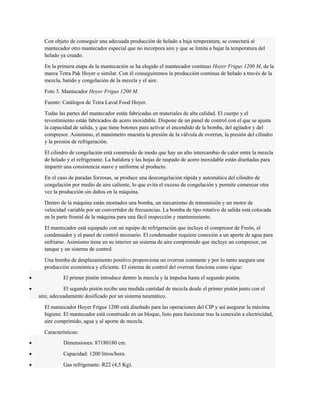 Con objeto de conseguir una adecuada producción de helado a baja temperatura, se conectará al 
mantecador otro mantecador especial que no incorpora aire y que se limita a bajar la temperatura del 
helado ya creado. 
En la primera etapa de la mantecación se ha elegido el mantecador continuo Hoyer Frigus 1200 M, de la 
marca Tetra Pak Hoyer o similar. Con él conseguiremos la producción continua de helado a través de la 
mezcla, batido y congelación de la mezcla y el aire. 
Foto 3. Mantecador Hoyer Frigus 1200 M. 
Fuente: Catálogos de Tetra Laval Food Hoyer. 
Todas las partes del mantecador están fabricadas en materiales de alta calidad. El cuerpo y el 
revestimiento están fabricados de acero inoxidable. Dispone de un panel de control con el que se ajusta 
la capacidad de salida, y que tiene botones para activar el encendido de la bomba, del agitador y del 
compresor. Asimismo, el manómetro muestra la presión de la válvula de overrun, la presión del cilindro 
y la presión de refrigeración. 
El cilindro de congelación está construido de modo que hay un alto intercambio de calor entre la mezcla 
de helado y el refrigerante. La batidora y las hojas de raspado de acero inoxidable están diseñadas para 
impartir una consistencia suave y uniforme al producto. 
En el caso de paradas forzosas, se produce una descongelación rápida y automática del cilindro de 
congelación por medio de aire caliente, lo que evita el exceso de congelación y permite comenzar otra 
vez la producción sin daños en la máquina. 
Dentro de la máquina están montados una bomba, un mecanismo de transmisión y un motor de 
velocidad variable por un convertidor de frecuencias. La bomba de tipo rotativo de salida está colocada 
en la parte frontal de la máquina para una fácil inspección y mantenimiento. 
El mantecador está equipado con un equipo de refrigeración que incluye el compresor de Freón, el 
condensador y el panel de control necesario. El condensador requiere conexión a un aporte de agua para 
enfriarse. Asimismo tiene en su interior un sistema de aire comprimido que incluye un compresor, un 
tanque y un sistema de control. 
Una bomba de desplazamiento positivo proporciona un overrun constante y por lo tanto asegura una 
producción económica y eficiente. El sistema de control del overrun funciona como sigue: 
· El primer pistón introduce dentro la mezcla y la impulsa hasta el segundo pistón. 
· El segundo pistón recibe una medida cantidad de mezcla desde el primer pistón junto con el 
aire, adecuadamente dosificado por un sistema neumático. 
El mantecador Hoyer Frigus 1200 está diseñado para las operaciones del CIP y así asegurar la máxima 
higiene. El mantecador está construido en un bloque, listo para funcionar tras la conexión a electricidad, 
aire comprimido, agua y al aporte de mezcla. 
Características: 
· Dimensiones: 87180180 cm. 
· Capacidad: 1200 litros/hora. 
· Gas refrigerante: R22 (4,5 Kg). 
 