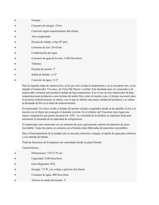 · Energía: 
· Consumo de energía: 35 kw. 
· Conexión según requerimientos del cliente. 
· Aire comprimido: 
· Presión de trabajo: 6 bar (87 psi). 
· Consumo de aire: 20 nl/min 
· Condensación por agua. 
· Consumo de agua de la torre: 4.500 litros/hora 
· Tuberías: 
· Entrada de mezcla: 1'' 
· Salida de helado: 11/2'' 
· Conexión de agua: 11/2'' 
Para la segunda etapa de mantecación, en la que solo se baja la temperatura y no se incorpora aire, se ha 
elegido el mantecador Viscomax, de Tetra Pak Hoyer o similar. Está diseñado para ser conectado a un 
mantecador existente para producir helado de baja temperatura. Con el uso de este mantecador de baja 
temperatura para productos como tarrinas de medio litro como en nuestro caso, el tiempo necesario para 
el posterior endurecimiento se reduce, con lo que se obtiene una mejor calidad del producto y se reduce 
la demanda de frío en el túnel de endurecimiento. 
El mantecador Viscomax recibe el helado del primer cilindro congelador donde se ha añadido el aire a la 
mezcla con el objeto de conseguir el deseado overrun. En el cilindro del Viscomax tiene lugar una 
mayor congelación que puede alcanzar los -10ºC. La velocidad de la batidora se mantiene lenta para 
minimizar la demanda de la capacidad de refrigeración. 
El mantecador está construido con un armazón de acero galvanizado cubierto de planchas de acero 
inoxidable. Todas las partes en contacto con el helado están fabricadas de materiales inoxidables. 
Para el funcionamiento de la unidad solo se necesita conexión a energía, al aporte de agua para enfriarse 
y a la entrada de helado. 
Toda las funciones de la máquina son controladas desde un panel frontal. 
Características: 
· Dimensiones: 73211176 cm. 
· Capacidad: 2100 litros/hora. 
· Gas refrigerante: R22. 
· Energía: 7,5 W, con voltaje a petición del cliente. 
· Consumo de agua: 800 litros/hora. 
· Tubería de salida del helado: 2''. 
 