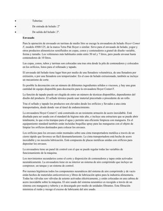 · Tuberías: 
· De entrada de helado: 2'' 
· De salida del helado: 2''. 
Envasado 
Para la operación de envasado en tarrinas de medio litro se escoge la envasadora de helado Hoyer Comet 
F, modelo 4500/125, de la marca Tetra Pak Hoyer o similar. Sirve para el envasado de helado, yogur y 
otros productos alimenticios semifluidos en copas, conos y contenedores a granel de diseño variable, 
forma y tamaño. Los volúmenes más habituales están entre 50 ml y 7 litros, pero puede envasar hasta 
contenedores de 10 litros. 
Las copas, conos, tubos y tarrinas son colocadas una tras otra desde la pila de contenedores y colocados 
en los orificios, listos para el rellenado y tapado. 
El envasado del helado tiene lugar bien por medio de una llenadora volumétrica, de una llenadora por 
extrusión, o por una llenadora con temporizador. En el caso de helado extrusionado, también se incluye 
un mecanismo de corte. 
Es posible la decoración con un número de diferentes ingredientes sólidos o viscosos, y hay una gran 
cantidad de equipo disponible para decoración para la envasadora Hoyer Comet F. 
La función de tapado puede ser elegida de entre un número de técnicas disponibles, dependientes del 
diseño del producto. El sellado térmico puede usar material precortado o procedente de un rollo. 
Tras el sellado y tapado los productos son elevados desde los orificios y llevados a una cinta 
transportadora, desde donde van al túnel de endurecimiento. 
La envasadora Hoyer Comet C está construida en un resistente armazón de acero inoxidable. Está 
diseñada para ser usada con el standard de higiene más alto, e incluye una estructura que se puede abrir 
totalmente, lo que evita trampas para el agua y permite una eficiente limpieza con manguera. En el 
equipamiento standard también están incluidas boquillas spray para las mangueras con el objeto de 
limpiar los orificios destinados para colocar los envases. 
Los orificios para los envases están montados sobre una cinta transportadora metálica a través de un 
cierre rápido que favorece un fácil desmantelamiento. La cinta transportadora está hecha de acero 
inoxidable y no necesita lubricación. Está compuesta de placas metálicas unidas con orificios para 
depositar los envases. 
La envasadora tiene un panel de control con el que se puede regular todas las variables de 
funcionamiento de la máquina. 
Los movimientos secundarios como el corte y disposición de contenedores y tapas están activados 
neumáticamente. La envasadora tiene en su interior un sistema de aire comprimido que incluye un 
compresor, un tanque y un sistema de control. 
Por razones higiénicas todos los componentes neumáticos del sistema de aire comprimido y de vacío 
están hechos de materiales anticorrosivos y libres de lubricación aptos para la industria alimentaria. 
Todas las válvulas son válvulas de asiento activadas eléctricamente, y están colocadas en una cabina de 
acero inoxidable sobre la máquina. El aire usado del sistema neumático es recogido a través de un 
sistema con manguera y tubería y es descargado por medio de unidades filtrantes. Esta filtración 
minimiza el ruido y recoge el exceso de lubricante del aire usado. 
 