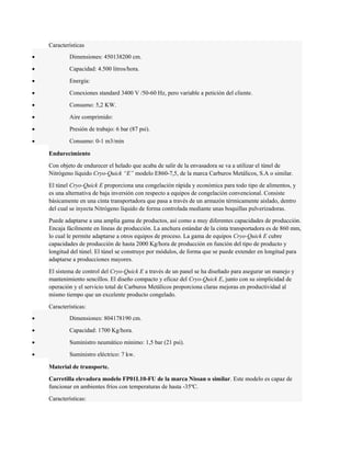 Características 
· Dimensiones: 450138200 cm. 
· Capacidad: 4.500 litros/hora. 
· Energía: 
· Conexiones standard 3400 V /50-60 Hz, pero variable a petición del cliente. 
· Consumo: 5,2 KW. 
· Aire comprimido: 
· Presión de trabajo: 6 bar (87 psi). 
· Consumo: 0-1 m3/min 
Endurecimiento 
Con objeto de endurecer el helado que acaba de salir de la envasadora se va a utilizar el túnel de 
Nitrógeno líquido Cryo-Quick “E” modelo E860-7,5, de la marca Carburos Metálicos, S.A o similar. 
El túnel Cryo-Quick E proporciona una congelación rápida y económica para todo tipo de alimentos, y 
es una alternativa de baja inversión con respecto a equipos de congelación convencional. Consiste 
básicamente en una cinta transportadora que pasa a través de un armazón térmicamente aislado, dentro 
del cual se inyecta Nitrógeno líquido de forma controlada mediante unas boquillas pulverizadoras. 
Puede adaptarse a una amplia gama de productos, así como a muy diferentes capacidades de producción. 
Encaja fácilmente en líneas de producción. La anchura estándar de la cinta transportadora es de 860 mm, 
lo cual le permite adaptarse a otros equipos de proceso. La gama de equipos Cryo-Quick E cubre 
capacidades de producción de hasta 2000 Kg/hora de producción en función del tipo de producto y 
longitud del túnel. El túnel se construye por módulos, de forma que se puede extender en longitud para 
adaptarse a producciones mayores. 
El sistema de control del Cryo-Quick E a través de un panel se ha diseñado para asegurar un manejo y 
mantenimiento sencillos. El diseño compacto y eficaz del Cryo-Quick E, junto con su simplicidad de 
operación y el servicio total de Carburos Metálicos proporciona claras mejoras en productividad al 
mismo tiempo que un excelente producto congelado. 
Características: 
· Dimensiones: 804178190 cm. 
· Capacidad: 1700 Kg/hora. 
· Suministro neumático mínimo: 1,5 bar (21 psi). 
· Suministro eléctrico: 7 kw. 
Material de transporte. 
Carretilla elevadora modelo FP01L10-FU de la marca Nissan o similar. Este modelo es capaz de 
funcionar en ambientes fríos con temperaturas de hasta -35ºC. 
Características: 
 