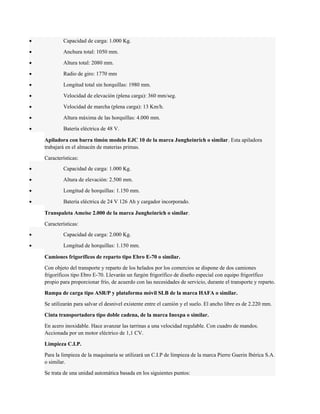 · Capacidad de carga: 1.000 Kg. 
· Anchura total: 1050 mm. 
· Altura total: 2080 mm. 
· Radio de giro: 1770 mm 
· Longitud total sin horquillas: 1980 mm. 
· Velocidad de elevación (plena carga): 360 mm/seg. 
· Velocidad de marcha (plena carga): 13 Km/h. 
· Altura máxima de las horquillas: 4.000 mm. 
· Batería eléctrica de 48 V. 
Apiladora con barra timón modelo EJC 10 de la marca Jungheinrich o similar. Esta apiladora 
trabajará en el almacén de materias primas. 
Características: 
· Capacidad de carga: 1.000 Kg. 
· Altura de elevación: 2.500 mm. 
· Longitud de horquillas: 1.150 mm. 
· Batería eléctrica de 24 V 126 Ah y cargador incorporado. 
Transpaleta Ameise 2.000 de la marca Jungheinrich o similar. 
Características: 
· Capacidad de carga: 2.000 Kg. 
· Longitud de horquillas: 1.150 mm. 
Camiones frigoríficos de reparto tipo Ebro E-70 o similar. 
Con objeto del transporte y reparto de los helados por los comercios se dispone de dos camiones 
frigoríficos tipo Ebro E-70. Llevarán un furgón frigorífico de diseño especial con equipo frigorífico 
propio para proporcionar frío, de acuerdo con las necesidades de servicio, durante el transporte y reparto. 
Rampa de carga tipo ASR/P y plataforma móvil SLB de la marca HAFA o similar. 
Se utilizarán para salvar el desnivel existente entre el camión y el suelo. El ancho libre es de 2.220 mm. 
Cinta transportadora tipo doble cadena, de la marca Inoxpa o similar. 
En acero inoxidable. Hace avanzar las tarrinas a una velocidad regulable. Con cuadro de mandos. 
Accionada por un motor eléctrico de 1,1 CV. 
Limpieza C.I.P. 
Para la limpieza de la maquinaria se utilizará un C.I.P de limpieza de la marca Pierre Guerin Ibérica S.A. 
o similar. 
Se trata de una unidad automática basada en los siguientes puntos: 
 