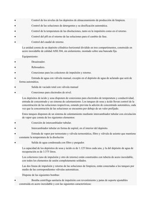 · Control de los niveles de los depósitos de almacenamiento de producción de limpieza. 
· Control de las soluciones de detergentes y su dosificación automática. 
· Control de la temperatura de las disoluciones, tanto en la impulsión como en el retorno. 
· Control del pH en el retorno de las soluciones para el cambio de fase. 
· Control del caudal de retorno. 
La unidad consta de un depósito cilíndrico horizontal dividido en tres compartimentos, construido en 
acero inoxidable de calidad AISI.304, sin aislamiento, montado sobre una bancada fija. 
Equipamiento: 
· Desaireador. 
· Rebosadero. 
· Conexiones para los colectores de impulsión y retorno. 
· Entrada de agua con válvula manual, excepto en el depósito de agua de aclarado que será de 
forma automática. 
· Salida de vaciado total con válvula manual 
· Conexiones para electrodos de nivel. 
Los depósitos de ácido y sosa disponen de conexiones para electrodos de temperatura y conductividad, 
entrada de concentrado y un sistema de calentamiento. Los tanques de sosa y ácido llevan control de la 
concentración de las soluciones respectivas, estando prevista la adición de concentrado automática, cada 
vez que la concentración de las soluciones se encuentra por debajo de un valor prefijado. 
Estos tanques disponen de un sistema de calentamiento mediante intercambiador tubular con circulación 
de vapor que consta de los siguientes elementos: 
· Conexión de intercambiador tubular. 
· Intercambiador tubular en forma de espiral, en el interior del depósito. 
· Entrada de vapor por termostato y válvula termostática, filtro y válvula de asiento que mantiene 
constante la temperatura de la disolución 
· Salida de agua condensada con filtro y purgador. 
La capacidad de los depósitos de sosa y ácido es de 1.125 litros cada uno, y la del depósito de agua de 
recuperación es de 3.375 litros. 
Los colectores (uno de impulsión y otro de retorno) están construidos con tubería de acero inoxidable, 
con todos los elementos de unión completamente soldados. 
Las dos líneas de impulsión y retorno de las soluciones de limpieza, están conectadas a los tanques por 
medio de las correspondientes válvulas automáticas. 
Dispone de las siguientes bombas: 
· Bomba centrífuga sanitaria de impulsión con revestimiento y patas de soporte ajustables 
construida en acero inoxidable y con las siguientes características: 
 
