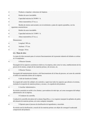 · Producto a impulsar: soluciones de limpieza. 
· Rodete de acero inoxidable. 
· Capacidad máxima de 20.000 l / h. 
· Altura manométrica 25 m.c.a. 
· Bomba de retorno autovaciante con revestimiento y patas de soporte ajustables, con las 
siguientes características: 
· Rodete de acero inoxidable. 
· Capacidad máxima de 15.000 l / h. 
· Altura manométrica 25 m.c.a. 
Dimensiones: 
· Longitud: 300 cm. 
· Anchura: 175 cm. 
· Energía: 18 kw. 
6.2.- Mano de obra 
La mano de obra necesaria para el correcto funcionamiento de la presente industria de helados se estima 
en 14 empleados: 
· 1 Director Gerente. 
Encargado de los aspectos económicos relativos a la empresa, tales como la venta, establecimiento de los 
precios de la misma, compra de las materias primas y de envases, etc. 
· 1 Director Técnico. 
Encargado del mantenimiento técnico y del funcionamiento de la línea de proceso, así como de controlar 
el tráfico de materiales dentro de la empresa. 
· 1 Jefe de Gestión de Calidad. 
Se ocupará del control de calidad y de controlar y supervisar todos los aspectos que afecten a la misma, 
incluidos la recepción de materias primas y envases y la expedición del producto. 
· 1 Auxiliar Administrativo. 
Su misión consistirá en recibir a los clientes y proveedores de todo tipo, así como encargarse del trabajo 
administrativo de la empresa. 
· 1 Conductor de carretilla. 
Conducirá la carretilla elevadora de la cámara frigorífica, y si se requiere manejará la apiladora de palets 
del almacén de materias primas, así como cualquier transpalet. 
· 1 Operario para el proceso de dosificación de ingredientes y mezclado. 
Su misión será la dosificación y mezcla de las materias primas con objeto de conseguir la adecuada 
composición del producto. 
 
