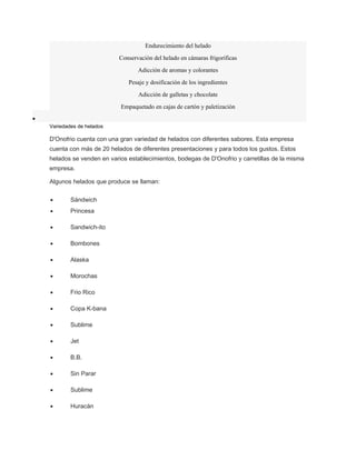 Endurecimiento del helado 
Conservación del helado en cámaras frigoríficas 
Adicción de aromas y colorantes 
Pesaje y dosificación de los ingredientes 
Adicción de galletas y chocolate 
Empaquetado en cajas de cartón y paletización 
· 
Variedades de helados 
D'Onofrio cuenta con una gran variedad de helados con diferentes sabores. Esta empresa 
cuenta con más de 20 helados de diferentes presentaciones y para todos los gustos. Estos 
helados se venden en varios establecimientos, bodegas de D'Onofrio y carretillas de la misma 
empresa. 
Algunos helados que produce se llaman: 
· Sándwich 
· Princesa 
· Sandwich-ito 
· Bombones 
· Alaska 
· Morochas 
· Frio Rico 
· Copa K-bana 
· Sublime 
· Jet 
· B.B. 
· Sin Parar 
· Sublime 
· Huracán 
 