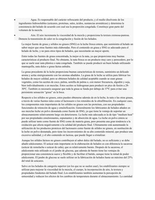 · Agua. Es responsable del carácter refrescante del producto, y el medio disolvente de los 
ingredientes hidrosolubles (azúcares, proteínas, sales, ácidos, sustancias aromáticas) y determina la 
consistencia del helado de acuerdo con cual sea la proporción congelada. Constituye gran parte del 
volumen de la mezcla. 
· Aire. El aire incrementa la viscosidad de la mezcla y proporciona la textura cremosa-pastosa. 
Demora la transmisión de calor en la congelación y fusión de los helados. 
La mejor fuente de grasa y sólidos no grasos (SNG) es la leche fresca entera, que suministra al helado un 
sabor mejor que otras fuentes más elaboradas. Pero el contenido en grasa y SNG es adecuado para el 
helado de leche, y no para otros tipos de helados, que necesitarán un mayor aporte. 
Entre todas las fuentes de grasa concentrada, la mejor es la nata, ya que proporciona muy buenas 
características al producto final. No obstante, la nata fresca es un producto muy caro y perecedero, por lo 
que se suele usar nata plástica o nata congelada. También se puede producir un buen helado utilizando 
mantequilla, nata dulce o grasa láctea anhidra. 
La grasa procedente de la leche proporciona buenas características de textura, suministra un delicado 
aroma y actúa sinérgicamente con los aromas añadidos. La grasa de la leche se utiliza para fabricar los 
helados de mayor calidad, pero se obtienen helados de calidad aceptable cuando se usan grasas 
vegetales, como los aceites de coco, palma, semilla de palma o, con menor frecuencia, algodón y soja, 
bien individualmente o en mezclas. Estos aceites se hidrogenan para producir un pico de fusión a 28- 
30ºC. También es necesario asegurar que toda la grasa se funda por debajo de 37ºC para evitar una 
persistente sensación “grasa” en la boca. 
Respecto a los sólidos no grasos, estos pueden obtenerse además de en la leche, la nata o las otras grasas, 
a través de varias fuentes tales como el lactosuero o los retenidos de la ultrafiltración. En cualquier caso, 
los componentes más importantes de los sólidos no grasos son las proteínas, con sus propiedades 
funcionales de retención de agua y emulsificación. Generalmente los fabricantes de helados añaden en 
sus mezclas leche en polvo desnatada como fuente de SNG, ya que tiene la ventaja de soportar un 
almacenamiento relativamente largo sin deteriorarse. La leche más adecuada es la de tipo “medium heat” 
por sus propiedades emulsionantes, espumantes y de absorción de agua. La leche en polvo entera se 
puede utilizar tanto como fuente de SNG como de materia grasa, pero presenta una gran tendencia a la 
oxidación que afecta negativamente a la calidad del producto final. Ultimamente está aumentando la 
utilización de los productos proteicos del lactosuero como fuente de sólidos no grasos, en sustitución de 
la leche en polvo desnatada, pero tiene los inconvenientes de su alto contenido mineral, que produce una 
excesiva salinidad, y el alto contenido en lactosa, que puede llegar a cristalizar. 
Aunque los sólidos lácteos no grasos contribuyen al sabor dulce del helado, no es suficiente y se debe 
añadir edulcorantes. El azúcar más importante en la elaboración de helados es con diferencia la sacarosa 
(azúcar de remolacha o azúcar de caña), que es relativamente barato. Después de la sacarosa, el 
edulcorante más utilizado es el jarabe de glucosa, que además de barato tiene las ventajas de 
proporcionar una consistencia suave y flexible y de facilitar el batido, aunque tiene la mitad de poder 
edulcorante. El jarabe de glucosa se suele utilizar en la fabricación de helados hasta un máximo del 25% 
del total de azúcares. 
Salvo en los helados de categoría superior (en los que no se suelen usar), los estabilizantes siempre se 
utilizan para mejorar la viscosidad de la mezcla, el cuerpo, la incorporación de aire, la textura y 
propiedades fundentes del helado final. Los estabilizantes también aumentan la percepción de 
untuosidad y reducen los efectos de los cambios de temperatura durante el almacenamiento. La cantidad 
 
