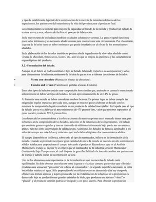 y tipo de estabilizante depende de la composición de la mezcla, la naturaleza del resto de los 
ingredientes, los parámetros del tratamiento y la vida útil prevista para el producto final. 
Los emulsionantes se utilizan para mejorar la capacidad de batido de la mezcla y producir un helado de 
textura suave y seca, además de facilitar el proceso de fabricación. 
En la mayor parte de los helados también se añaden colorantes y aromas. La grasa vegetal tiene muy 
poco sabor intrínseco y es necesario añadir aromas para contrarrestar esta circunstancia. Por el contrario, 
la grasa de la leche tiene un sabor intrínseco que puede interferir con el efecto de los aromatizantes 
añadidos. 
En la elaboración de los helados también se pueden añadir ingredientes de alto valor añadido como 
virutas de chocolate, frutos secos, licores, etc., con los que se mejora la apariencia y las características 
organolépticas del producto. 
3.2.- Formulación del helado. 
Aunque en el futuro se podría cambiar el tipo de helado fabricado respecto a su composición y sabor, 
para dimensionar la industria partiremos de la idea de que se van a elaborar dos sabores de helados: 
· Menta con chocolate (Menta con virutas de chocolate). 
· Cookies and Cream (Vainilla con galletas al cacao Cookies). 
Estos dos tipos de helados tendrán una composición base similar que, teniendo en cuenta lo mencionado 
anteriormente al hablar de tipos de helados, llevará aproximadamente de un 14% de grasa. 
Al formular una mezcla se deben considerar muchos factores. En primer lugar se deben cumplir las 
exigencias legales impuestas por cada país, aunque en muchos países elaborar un helado con los 
mínimos de composición legales resultaría en un producto de calidad inaceptable. En España para el tipo 
de helado que se va a fabricar el peso mínimo es de 475 gramos/litro, valor que nosotros superamos al 
pesar nuestro producto 595,3 gramos/litro. 
Los deseos de los consumidores y la oferta existente de materias primas en el mercado tienen una gran 
influencia en la composición de los helados, así como en la naturaleza de los ingredientes. Un helado 
que contiene grasas vegetales y con un contenido de sólidos relativamente bajo puede ser envasado a 
granel, pero no como un producto de calidad extra. Asimismo, los helados de fantasía destinados a los 
niños tienen que ser más dulces y coloristas que los helados dirigidos a los consumidores adultos. 
El equipo disponible en la fábrica, sobre todo el tipo de mantecador, influye en la formulación de la 
mezcla. Cuando se pretende incorporar gran cantidad de aire a la mezcla se necesita un alto contenido en 
sólidos totales para proporcionar el cuerpo adecuado al producto. Recordemos que en el Análisis 
Multicriterio (Anejo 2, página 9) se obtuvo que el mantecador de la industria sería un Mantecador 
Continuo de Baja Temperatura, el cual dispone de gran flexibilidad a la hora de cambiar sus parámetros 
de trabajo y admite variar la incorporación de aire. 
Uno de los elementos más importantes en la formulación es que las mezclas de helado estén 
equilibradas. Se debe obtener una relación entre la grasa y el azúcar correcta para evitar que el helado 
produzca una sensación “grasienta” en la boca al consumidor. Un segundo equilibrio necesario es entre 
los sólidos totales y el agua. Si la proporción de los sólidos totales es demasiado alta hay riesgo de 
obtener una textura arenosa y áspera producida por la cristalización de la lactosa; si la proporción es 
demasiado baja se pueden formar grandes cristales de hielo, que producen una textura “vítrea” o 
“glacial” y el producto también podría ser insípido y con poco cuerpo. Para obtener la proporción 
 