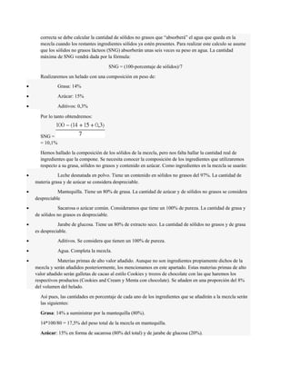 correcta se debe calcular la cantidad de sólidos no grasos que “absorberá” el agua que queda en la 
mezcla cuando los restantes ingredientes sólidos ya estén presentes. Para realizar este calculo se asume 
que los sólidos no grasos lácteos (SNG) absorberán unas seis veces su peso en agua. La cantidad 
máxima de SNG vendrá dada por la fórmula: 
SNG = (100-porcentaje de sólidos)/7 
Realizaremos un helado con una composición en peso de: 
· Grasa: 14% 
· Azúcar: 15% 
· Aditivos: 0,3% 
Por lo tanto obtendremos: 
SNG = 
= 10,1% 
Hemos hallado la composición de los sólidos de la mezcla, pero nos falta hallar la cantidad real de 
ingredientes que la compone. Se necesita conocer la composición de los ingredientes que utilizaremos 
respecto a su grasa, sólidos no grasos y contenido en azúcar. Como ingredientes en la mezcla se usarán: 
· Leche desnatada en polvo. Tiene un contenido en sólidos no grasos del 97%. La cantidad de 
materia grasa y de azúcar se considera despreciable. 
· Mantequilla. Tiene un 80% de grasa. La cantidad de azúcar y de sólidos no grasos se considera 
despreciable 
· Sacarosa o azúcar común. Consideramos que tiene un 100% de pureza. La cantidad de grasa y 
de sólidos no grasos es despreciable. 
· Jarabe de glucosa. Tiene un 80% de extracto seco. La cantidad de sólidos no grasos y de grasa 
es despreciable. 
· Aditivos. Se considera que tienen un 100% de pureza. 
· Agua. Completa la mezcla. 
· Materias primas de alto valor añadido. Aunque no son ingredientes propiamente dichos de la 
mezcla y serán añadidos posteriormente, los mencionamos en este apartado. Estas materias primas de alto 
valor añadido serán galletas de cacao al estilo Cookies y trozos de chocolate con las que haremos los 
respectivos productos (Cookies and Cream y Menta con chocolate). Se añaden en una proporción del 8% 
del volumen del helado. 
Así pues, las cantidades en porcentaje de cada uno de los ingredientes que se añadirán a la mezcla serán 
las siguientes: 
Grasa: 14% a suministrar por la mantequilla (80%). 
14*100/80 = 17,5% del peso total de la mezcla en mantequilla. 
Azúcar: 15% en forma de sacarosa (80% del total) y de jarabe de glucosa (20%). 
 