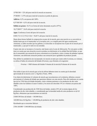 15*80/100 = 12% del peso total de la mezcla en sacarosa. 
3*100/80 = 3,75% del peso total de la mezcla en jarabe de glucosa. 
Aditivos: 0,3% con pureza del 100%. 
0,3*100/100 = 0,3% del peso total de la mezcla. 
Sólidos no grasos: 10,1% en forma de leche desnatada en polvo (97%). 
10,1*100/97 " 10,4% del peso total de la mezcla. 
Agua: Conforma el resto del peso de la mezcla. 
0100-17,5-12-3,75-0,3-10,4 = 56,05 % del peso total de la mezcla. 
Hasta ahora hemos hallado la composición en peso de la mezcla, pero esta mezcla no se convertirá en 
helado hasta que en el mantecador se le incorpore aire y se congele parte del agua constituyente. 
Asimismo, se debe recordar que las galletas y el chocolate se incorporan tras el paso de la mezcla por el 
mantecador, y que por lo tanto no son aireadas. 
Cuanto más aire se incorpore a la mezcla, más barato será el coste de fabricación. Por otra parte se debe 
tener en cuenta que una aireación excesiva produce un detrimento en la calidad final del helado, ya que 
da al consumidor una sensación de poca consistencia en el producto, como si tratase de paladear espuma. 
Asimismo, una deficiente aireación produce una sensación poco agradable de producto pesado. 
Para definir la cantidad de aire incorporada a la mezcla en tanto por ciento sobre la misma, en volumen, 
se utiliza el Indice de aireación del helado (Overrun), cuya fórmula es la siguiente: 
Overrun = 100(Volumen del helado-Volumen de la mezcla)/Volumen de la mezcla 
Para hallar el peso de la mezcla que se ha de utilizar debemos tener en cuenta que la densidad 
aproximada de la mezcla es de 1,1 Kg/litro (Timm, 1989). 
Con objeto de determinar el volumen de mezcla que necesitaremos en la industria, debemos conocer 
previamente el volumen de helado que queremos obtener con esta mezcla. Para ello tendremos en cuenta 
que de los 2106 litros de helado deseados, cierto volumen pertenece a los productos de alto valor 
añadido como las Galletas al cacao Cookies y los trozos de chocolate: 8% en volumen con pureza del 
100%. 
Considerando una producción de 2106 litros de helado, siendo el 8% de la misma alguno de los 
productos de alto valor añadido, y considerando que la densidad media de estos productos es de 0,8 
Kg/litro, obtenemos que necesitaremos un total de: 
21068/100 litros de helado = 160.000 litros. 
160.000 litros 0,8 Kg/litro = 128.000 Kg de productos de alto valor añadido. 
Resultando que se necesitan fabricar: 
2106-160.000 =1.840.000 litros de helado. 
 