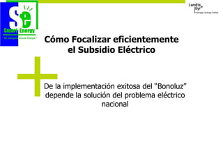 Cómo Focalizar eficientemente
    el Subsidio Eléctrico



De la implementación exitosa del “Bonoluz”
depende la solución del problema eléctrico
                 nacional
 