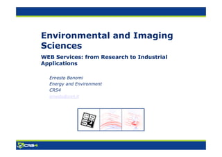 Environmental and Imaging
Sciences
WEB Services: from Research to Industrial
Applications

  Ernesto Bonomi
  Energy and Environment
  CRS4
  ernesto@crs4.it
 