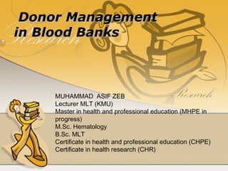 Donor ManagementDonor Management
in Blood Banksin Blood Banks
MUHAMMAD ASIF ZEB
Lecturer MLT (KMU)
Master in health and professional education (MHPE in
progress)
M.Sc. Hematology
B.Sc. MLT
Certificate in health and professional education (CHPE)
Certificate in health research (CHR)
 
