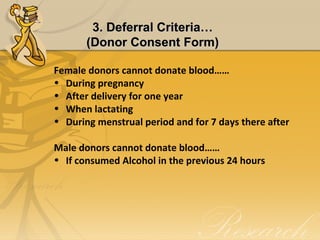 Female donors cannot donate blood……
• During pregnancy
• After delivery for one year
• When lactating
• During menstrual period and for 7 days there after
Male donors cannot donate blood……
• If consumed Alcohol in the previous 24 hours
3. Deferral Criteria…3. Deferral Criteria…
(Donor Consent Form)(Donor Consent Form)
 