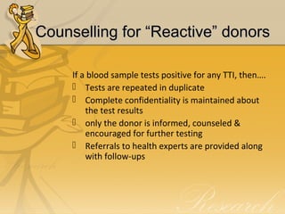 Counselling for “Reactive” donorsCounselling for “Reactive” donors
If a blood sample tests positive for any TTI, then….
 Tests are repeated in duplicate
 Complete confidentiality is maintained about
the test results
 only the donor is informed, counseled &
encouraged for further testing
 Referrals to health experts are provided along
with follow-ups
 