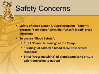 Safety ConcernsSafety Concerns
• Safety of Blood Donor & Blood Recipient (patient)
because “Safe Blood” gives life, “Unsafe blood” gives
infections
• To ensure “Blood Safety”,
• Strict “Donor Screening” at the Camp
• “Testing” of collected blood to WHO specified
standards
• Strict “cross-matching” of blood samples to ensure
safe transfusion to patient
 