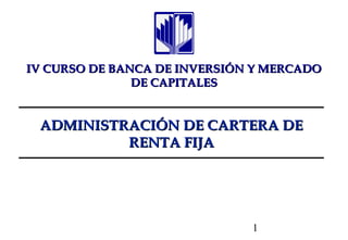 IV CURSO DE BANCA DE INVERSIÓN Y MERCADO
               DE CAPITALES


 ADMINISTRACIÓN DE CARTERA DE
          RENTA FIJA




                              1
 