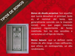 Bonos de deuda perpetua: Son aquellos
que nunca devuelven el principal, (esto
es, el nominal del bono, que
generalmente coincide con la inversión
inicial), sino que pagan intereses
(cupones) regularmente de forma
indefinida. Son los más sensibles a
variaciones en el tipo de interés.
Bonos basura: que se definen como
títulos de alto riesgo y baja calificación,
que ofrece, en contrapartida, un alto
rendimiento.
 