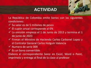 ACTIVIDAD
La República de Colombia emite bonos con las siguientes
condiciones:
 Su valor es de 5 millones de pesos
 El cupón anual corresponde al 6%
 La emisión empieza el 1 de Junio de 2013 y termina el 1
de junio de 2023
 Firman el Ministro de Hacienda Carlos Carbonel Lopez y
el Contralor General Carlos Holguín Valencia
 Numero de serie 009
 Es un bono convertible
Elabora el correspondiente bono en Excel, Word o Paint,
imprímelo y entrega al final de la clase al profesor
 