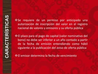 CARACTERÍSTICAS
Se requiere de un permiso por anticipado una
autorización de inscripción del valor en el registro
nacional de valores y emisores y su oferta pública
El plazo para el pago de capital (valor nominativo del
bono) no debe ser inferior a un año contado a partir
de la fecha de emisión entendiendo como hábil
siguiente a la publicación del aviso de oferta pública
El emisor determina la fecha de vencimiento
 