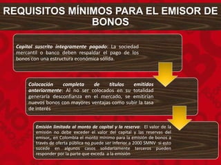 REQUISITOS MÍNIMOS PARA EL EMISOR DE
BONOS
Capital suscrito íntegramente pagado: La sociedad
mercantil o banco deben respaldar el pago de los
bonos con una estructura económica sólida.
Colocación completa de títulos emitidos
anteriormente: Al no ser colocados en su totalidad
generaría desconfianza en el mercado, se emitirían
nuevos bonos con mayores ventajas como subir la tasa
de interés
Emisión limitada al monto de capital y la reserva: El valor de la
emisión no debe exceder el valor del capital y las reservas del
emisor,, en Colombia el monto mínimo para la emisión de bonos a
través de oferta pública no puede ser inferior a 2000 SMNV si esto
sucede en algunos casos solidariamente terceros pueden
responder por la parte que exceda a la emisión
 