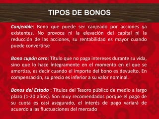 Canjeable: Bono que puede ser canjeado por acciones ya
existentes. No provoca ni la elevación del capital ni la
reducción de las acciones, su rentabilidad es mayor cuando
puede convertirse
Bono cupón cero: Título que no paga intereses durante su vida,
sino que lo hace íntegramente en el momento en el que se
amortiza, es decir cuando el importe del bono es devuelto. En
compensación, su precio es inferior a su valor nominal.
Bonos del Estado : Títulos del Tesoro público de medio a largo
plazo (1-20 años). Son muy recomendados porque el pago de
su cuota es casi asegurado, el interés de pago variará de
acuerdo a las fluctuaciones del mercado
TIPOS DE BONOS
 