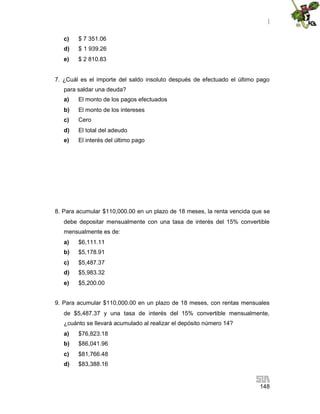 |
148
c) $ 7 351.06
d) $ 1 939.26
e) $ 2 810.83
7. ¿Cuál es el importe del saldo insoluto después de efectuado el último pago
para saldar una deuda?
a) El monto de los pagos efectuados
b) El monto de los intereses
c) Cero
d) El total del adeudo
e) El interés del último pago
8. Para acumular $110,000.00 en un plazo de 18 meses, la renta vencida que se
debe depositar mensualmente con una tasa de interés del 15% convertible
mensualmente es de:
a) $6,111.11
b) $5,178.91
c) $5,487.37
d) $5,983.32
e) $5,200.00
9. Para acumular $110,000.00 en un plazo de 18 meses, con rentas mensuales
de $5,487.37 y una tasa de interés del 15% convertible mensualmente,
¿cuánto se llevará acumulado al realizar el depósito número 14?
a) $76,823.18
b) $86,041.96
c) $81,766.48
d) $83,388.16
 