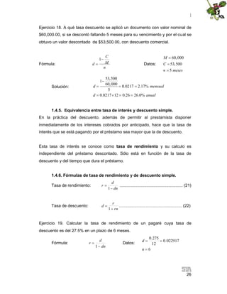 |
26
Ejercicio 18. A qué tasa descuento se aplicó un documento con valor nominal de
$60,000.00, si se descontó faltando 5 meses para su vencimiento y por el cual se
obtuvo un valor descontado de $53,500.00, con descuento comercial.
Fórmula:
1
C
Md
n

 Datos:
60,000
53,500
5
M
C
n meses



Solución:
53,500
1
60,000
0.0217 2.17%
5
0.0217 12 0.26 26.0%
d mensual
d anual

  
   
1.4.5. Equivalencia entre tasa de interés y descuento simple.
En la práctica del descuento, además de permitir al prestamista disponer
inmediatamente de los intereses cobrados por anticipado, hace que la tasa de
interés que se está pagando por el préstamo sea mayor que la de descuento.
Esta tasa de interés se conoce como tasa de rendimiento y su calculo es
independiente del préstamo descontado. Sólo está en función de la tasa de
descuento y del tiempo que dura el préstamo.
1.4.6. Fórmulas de tasa de rendimiento y de descuento simple.
Tasa de rendimiento:
dn
d
r


1
...................................................... (21)
Tasa de descuento:
rn
r
d


1
...................................................... (22)
Ejercicio 19. Calcular la tasa de rendimiento de un pagaré cuya tasa de
descuento es del 27.5% en un plazo de 6 meses.
Fórmula:
dn
d
r


1
Datos:
6
022917.0
12
275.0


n
d
 