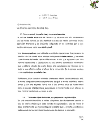 |
54
díasmesesañon
bimestresn
2091
838185.10


 :ciónInterpretac
La diferencia es mínima de sólo 2 días.
2.3. Tasa nominal, tasa efectiva y tasas equivalentes
La tasa de interés anual que se capitaliza m veces en una año se denomina
tasa de interés nominal. La tasa nominal es la tasa de interés convenida en una
operación financiera y se encuentra estipulada en los contratos por lo que
también se conoce como tasa contractual.
Una tasa equivalente muy utilizada en múltiples operaciones financieras es la
llamada tasa de interés anual efectiva o simplemente tasa efectiva, y se define
como la tasa de interés capitalizable una vez al año que equivale a una tasa
nominal capitalizable m veces al año. La tasa efectiva es la tasa de rendimiento
que se obtiene al cabo de un año debido a la capitalización de intereses por lo
tanto la tasa efectiva refleja el efecto de la reinversión. Se le conoce también
como rendimiento anual efectivo.
Por lo tanto, si un capital se invierte a una tasa de interés capitalizable cada año,
el monto compuesto al final del primer año es igual al monto obtenido a interés
simple y a un año de plazo. Por lo cual la tasa efectiva anual se puede definir
como la tasa de interés simple que produce el mismo interés en un año que la
tasa nominal capitalizada m veces al año.
2.3.1. Tasas efectivas de interés por periodo de capitalización.
En una operación financiera a interés compuesto, será fundamental calcular la
tasa de interés efectiva por cada periodo de capitalización. Ésta se refiere al
costo o rendimiento que representa para un capital que se invierte considerando
cada periodo de tiempo independientemente del plazo de la operación.
 