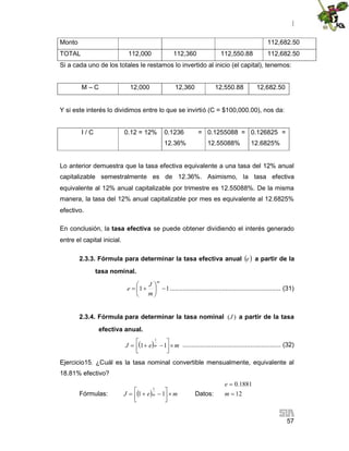 |
57
Monto 112,682.50
TOTAL 112,000 112,360 112,550.88 112,682.50
Si a cada uno de los totales le restamos lo invertido al inicio (el capital), tenemos:
M – C 12,000 12,360 12,550.88 12,682.50
Y si este interés lo dividimos entre lo que se invirtió (C = $100,000.00), nos da:
I / C 0.12 = 12% 0.1236 =
12.36%
0.1255088 =
12.55088%
0.126825 =
12.6825%
Lo anterior demuestra que la tasa efectiva equivalente a una tasa del 12% anual
capitalizable semestralmente es de 12.36%. Asimismo, la tasa efectiva
equivalente al 12% anual capitalizable por trimestre es 12.55088%. De la misma
manera, la tasa del 12% anual capitalizable por mes es equivalente al 12.6825%
efectivo.
En conclusión, la tasa efectiva se puede obtener dividiendo el interés generado
entre el capital inicial.
2.3.3. Fórmula para determinar la tasa efectiva anual e a partir de la
tasa nominal.
11 






m
m
J
e .............................................................. (31)
2.3.4. Fórmula para determinar la tasa nominal )(J a partir de la tasa
efectiva anual.
  meJ m 



 11
1
....................................................... (32)
Ejercicio15. ¿Cuál es la tasa nominal convertible mensualmente, equivalente al
18.81% efectivo?
Fórmulas:   meJ m 


  11
1
Datos:
0.1881
12
e
m


 