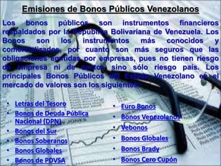 Emisiones de Bonos Públicos Venezolanos 
Los bonos públicos son instrumentos financieros 
respaldados por la República Bolivariana de Venezuela. Los 
Bonos son los instrumentos más conocidos y 
comercializados, por cuanto son más seguros que las 
obligaciones emitidas por empresas, pues no tienen riesgo 
de empresa ni de sector, sino sólo riesgo país. Los 
principales Bonos Públicos del Estado Venezolano en el 
mercado de valores son los siguientes: 
• Letras del Tesoro 
• Bonos de Deuda Pública 
Nacional (DPN) 
• Bonos del Sur 
• Bonos Soberanos 
• Bonos Globales 
• Bonos de PDVSA 
• Euro Bonos 
• Bonos Venezolanos 
• Vebonos 
• Bonos Globales 
• Bonos Brady 
• Bonos Cero Cupón 
 