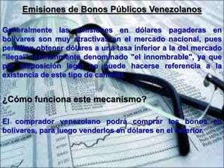 Emisiones de Bonos Públicos Venezolanos 
Generalmente las emisiones en dólares pagaderas en 
bolívares son muy atractivas en el mercado nacional, pues 
permiten obtener dólares a una tasa inferior a la del mercado 
"ilegal" (comúnmente denominado "el innombrable", ya que 
por disposición legal no puede hacerse referencia a la 
existencia de este tipo de cambio). 
¿Cómo funciona este mecanismo? 
El comprador venezolano podrá comprar los bonos en 
bolívares, para luego venderlos en dólares en el exterior. 
 