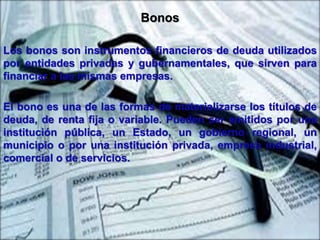 Bonos 
Los bonos son instrumentos financieros de deuda utilizados 
por entidades privadas y gubernamentales, que sirven para 
financiar a las mismas empresas. 
El bono es una de las formas de materializarse los títulos de 
deuda, de renta fija o variable. Pueden ser emitidos por una 
institución pública, un Estado, un gobierno regional, un 
municipio o por una institución privada, empresa industrial, 
comercial o de servicios. 
 