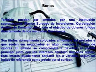Bonos 
También pueden ser emitidos por una institución 
supranacional (Banco Europeo de Inversiones, Corporación 
Andina de Fomento, etc.), con el objetivo de obtener fondos 
directamente de los mercados financieros. 
Son títulos normalmente colocados al nombre del portador y 
que suelen ser negociados en algún mercado o bolsa de 
valores. El emisor se compromete a devolver el capital 
principal junto con los intereses, también llamados cupón. 
Este interés puede tener carácter fijo o variable, según un 
índice de referencia como puede ser el euribor. 
 