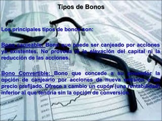 Tipos de Bonos 
Los principales tipos de bonos son: 
Bono canjeable: Bono que puede ser canjeado por acciones 
ya existentes. No provoca ni la elevación del capital ni la 
reducción de las acciones. 
Bono Convertible: Bono que concede a su poseedor la 
opción de canjearlo por acciones de nueva emisión a un 
precio prefijado. Ofrece a cambio un cupón (una rentabilidad) 
inferior al que tendría sin la opción de conversión. 
 