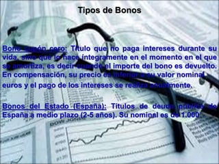 Tipos de Bonos 
Bono cupón cero: Título que no paga intereses durante su 
vida, sino que lo hace íntegramente en el momento en el que 
se amortiza, es decir cuando el importe del bono es devuelto. 
En compensación, su precio es inferior a su valor nominal 
euros y el pago de los intereses se realiza anualmente. 
Bonos del Estado (España): Títulos de deuda pública de 
España a medio plazo (2-5 años). Su nominal es de 1.000 
 